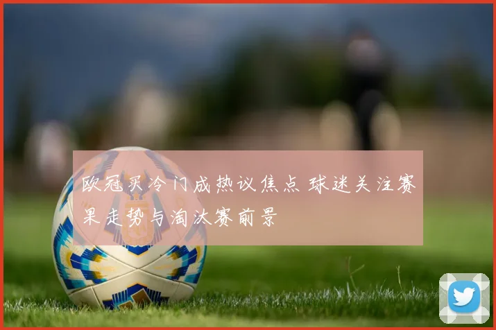 欧冠买冷门成热议焦点 球迷关注赛果走势与淘汰赛前景
