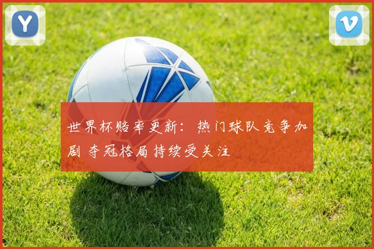 世界杯赔率更新:热门球队竞争加剧 夺冠格局持续受关注