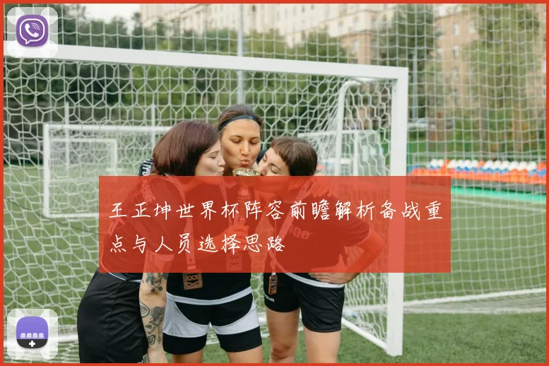 王正坤世界杯阵容前瞻解析备战重点与人员选择思路