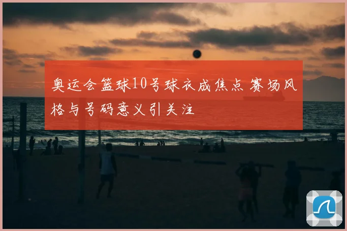 奥运会篮球10号球衣成焦点 赛场风格与号码意义引关注