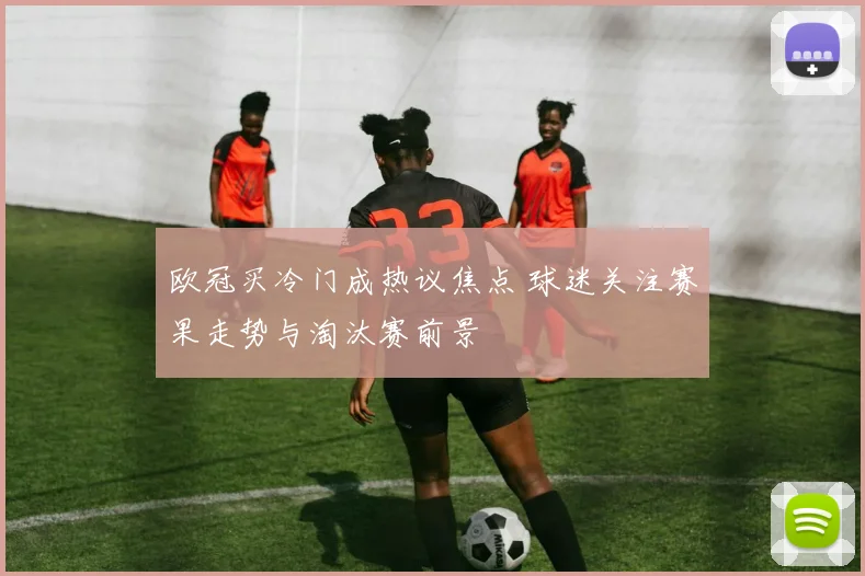欧冠买冷门成热议焦点 球迷关注赛果走势与淘汰赛前景
