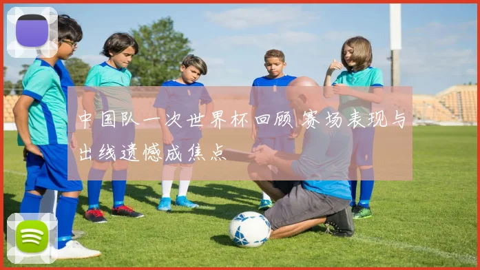 中国队一次世界杯回顾 赛场表现与出线遗憾成焦点