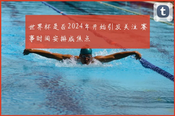世界杯是否2024年开始引发关注 赛事时间安排成焦点