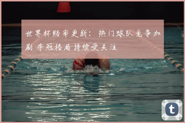 世界杯赔率更新:热门球队竞争加剧 夺冠格局持续受关注
