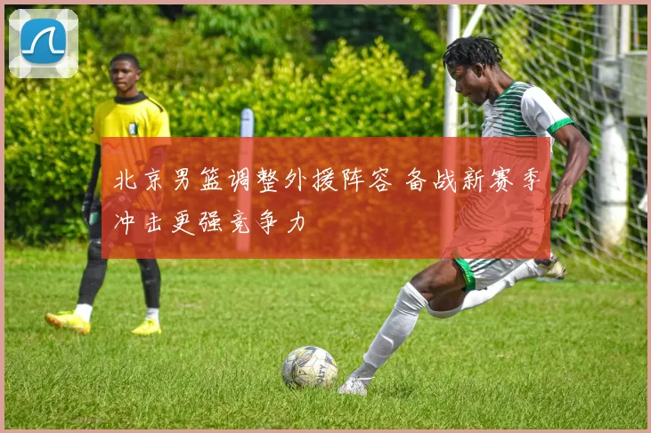 北京男篮调整外援阵容 备战新赛季冲击更强竞争力