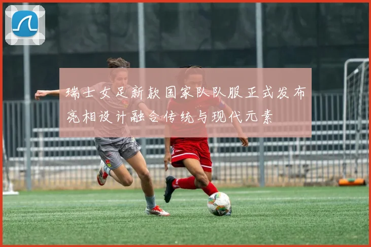 瑞士女足新款国家队队服正式发布亮相设计融合传统与现代元素