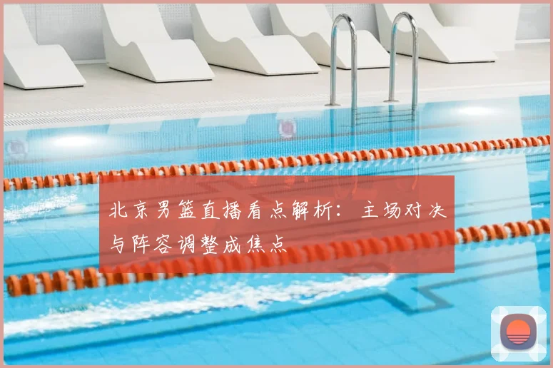 北京男篮直播看点解析：主场对决与阵容调整成焦点