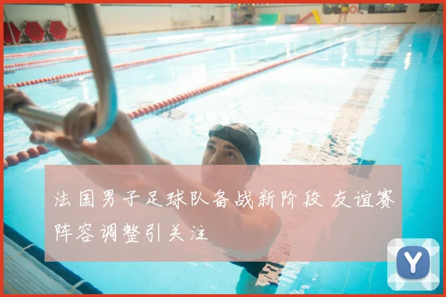 法国男子足球队备战新阶段 友谊赛阵容调整引关注