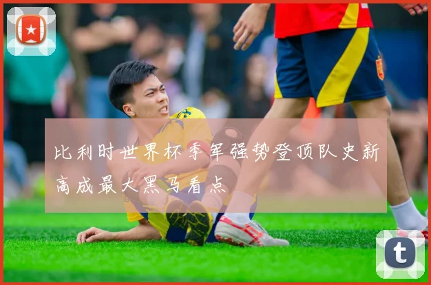 比利时世界杯季军强势登顶队史新高成最大黑马看点