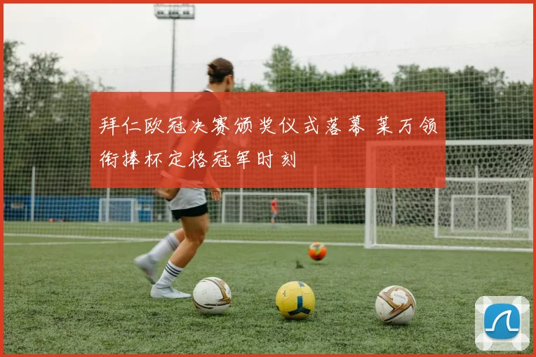 拜仁欧冠决赛颁奖仪式落幕 莱万领衔捧杯定格冠军时刻