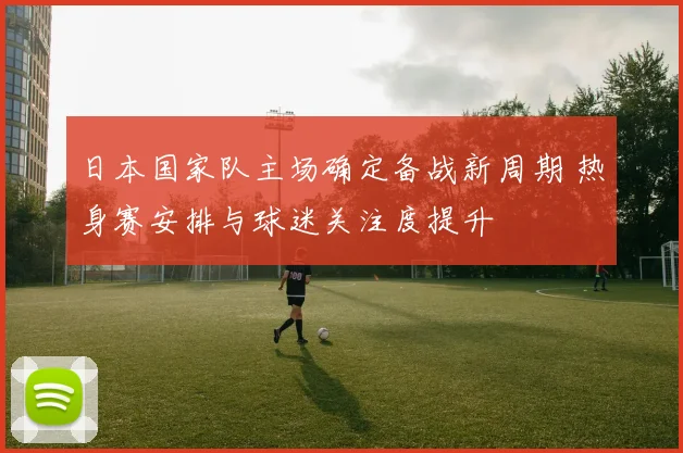 日本国家队主场确定备战新周期 热身赛安排与球迷关注度提升