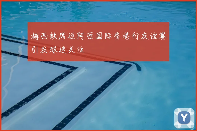 梅西缺席迈阿密国际香港行友谊赛引发球迷关注