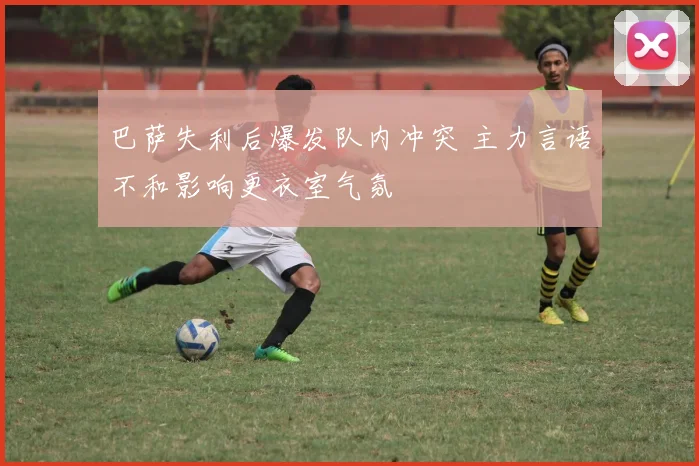 巴萨失利后爆发队内冲突 主力言语不和影响更衣室气氛