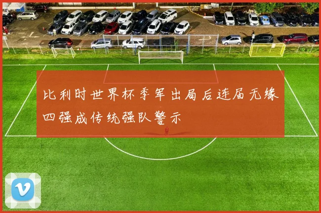 比利时世界杯季军出局后连届无缘四强成传统强队警示