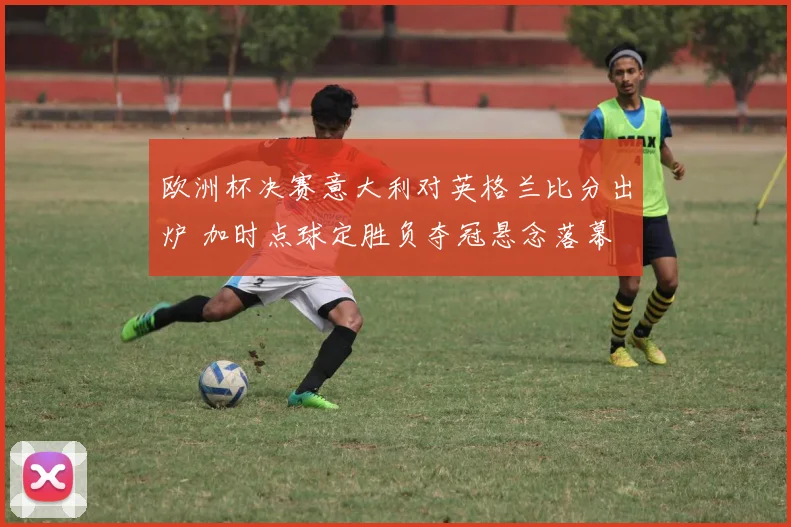 欧洲杯决赛意大利对英格兰比分出炉 加时点球定胜负夺冠悬念落幕