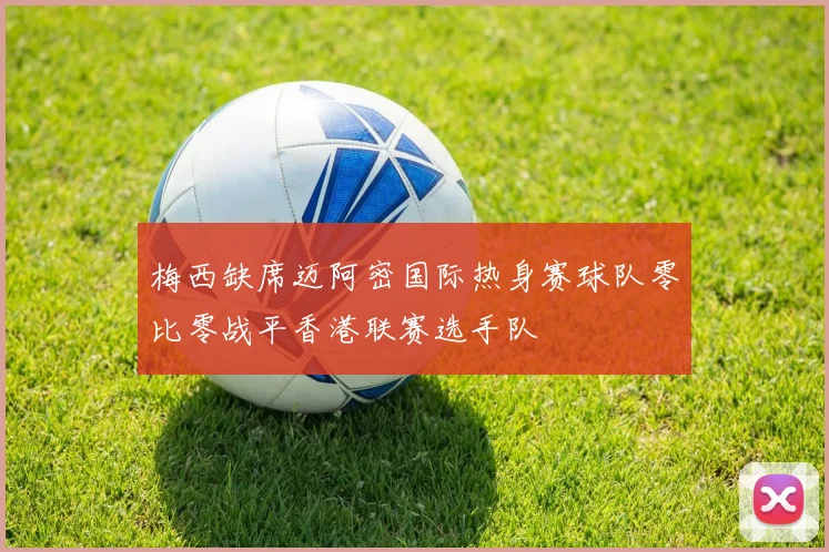 梅西缺席迈阿密国际热身赛球队零比零战平香港联赛选手队